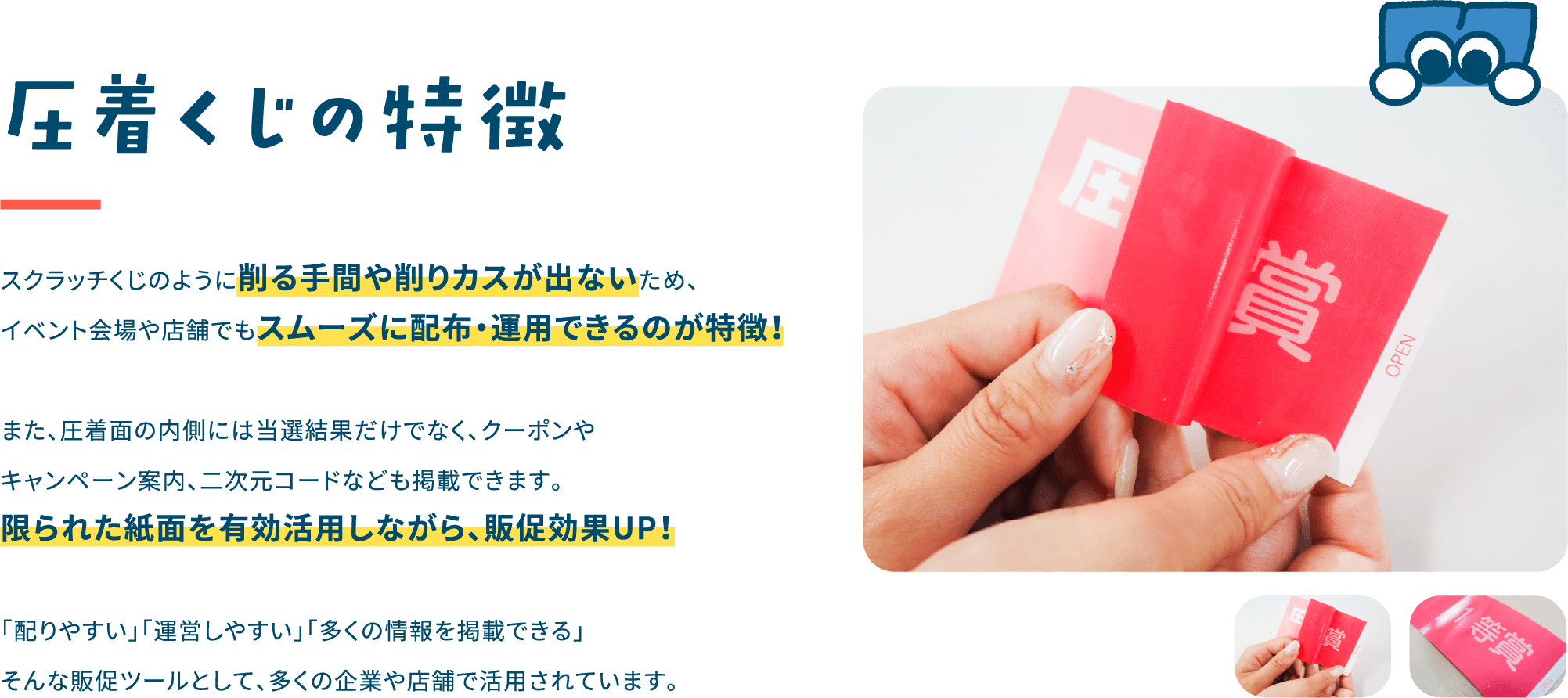 圧着くじの特徴
                        スクラッチくじのように
                        削る手間や削りカスが出ないため、
                        イベント会場や店舗でも
                        スムーズに配布・運用できるのが特徴！

                        また、圧着面の内側には当選結果だけでなく、
                        クーポンやキャンペーン案内、
                        二次元コードなども掲載できます。
                        限られた紙面を有効活用しながら、
                        販促効果UP！

                        「配りやすい」「運営しやすい」
                        「多くの情報を掲載できる」
                        そんな販促ツールとして、
                        多くの企業や店舗で活用されています。