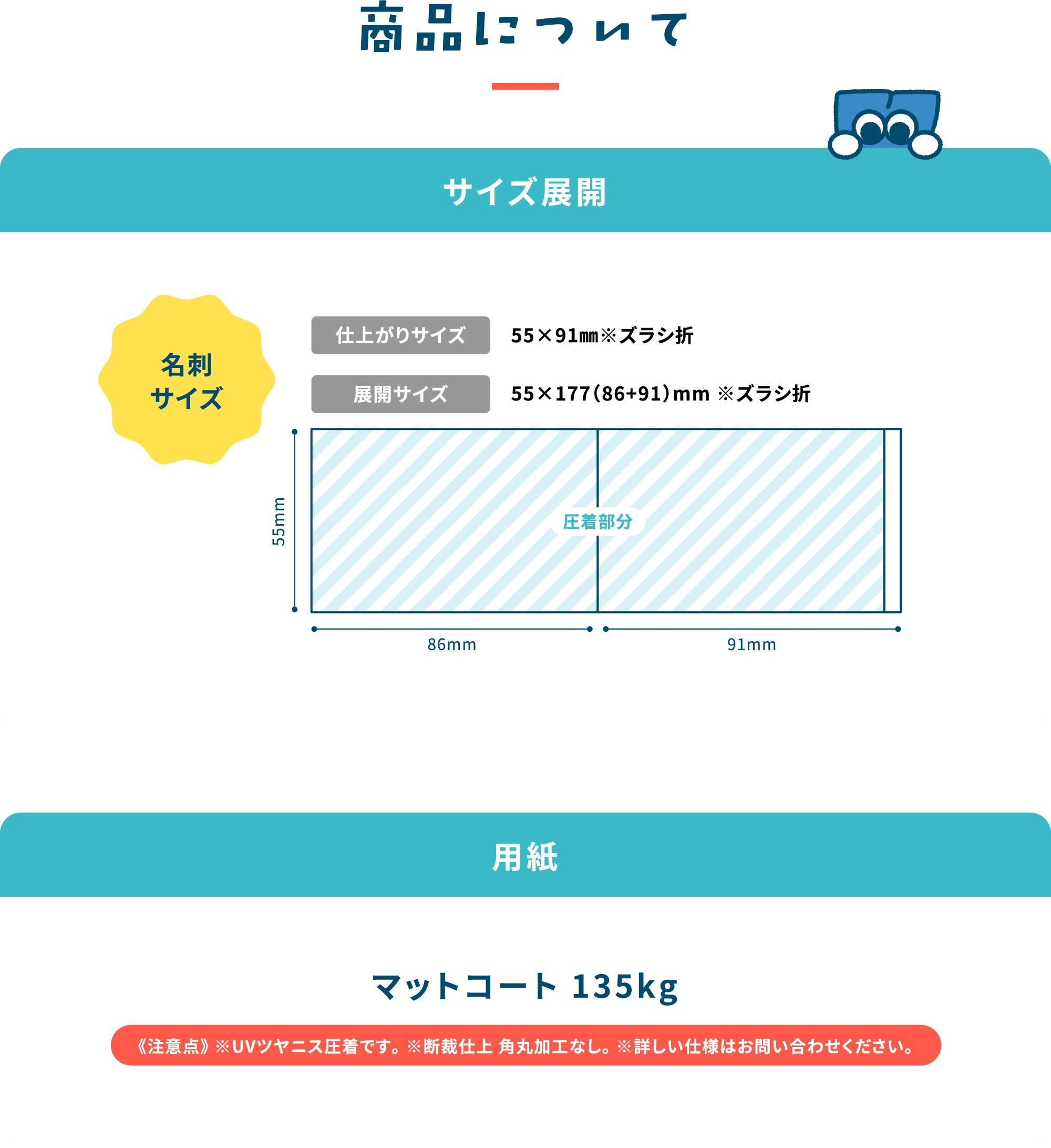 商品について
                        サイズ展開
                        ・名刺サイズ（55×177（86+91）mm ※ズラシ折）
                        用紙 マット110kg
                        《注意点》
                        ※UVツヤニス圧着です。
                        ※断裁仕上 角丸加工なし。
                        ※詳しい仕様はお問い合わせください。